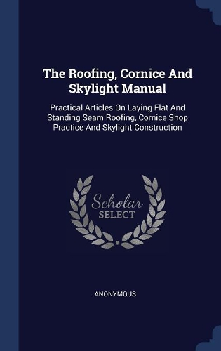 The Roofing, Cornice And Skylight Manual: Practical Articles On Laying Flat And Standing Seam Roofing, Cornice Shop Practice And Skylight Construction
