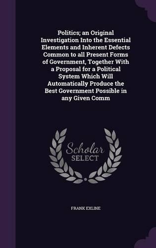 Politics; an Original Investigation Into the Essential Elements and Inherent Defects Common to all Present Forms of Government, Together With a Proposal for a Political System Which Will Automatically Produce the Best Government Possible in any Giv