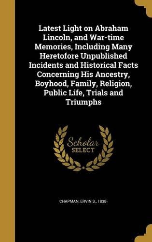 Latest Light on Abraham Lincoln, and War-time Memories, Including Many Heretofore Unpublished Incidents and Historical Facts Concerning His Ancestry, Boyhood, Family, Religion, Public Life, Trials and Triumphs