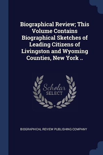Biographical Review; This Volume Contains Biographical Sketches of Leading Citizens of Livingston and Wyoming Counties, New York ..
