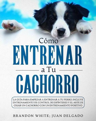 Cómo entrenar a tu cachorro: La guía para empezar a entrenar a tu perro. Incluye entrenamiento de control de esfínteres y el arte de criar un cachorro con un entrenamiento posit