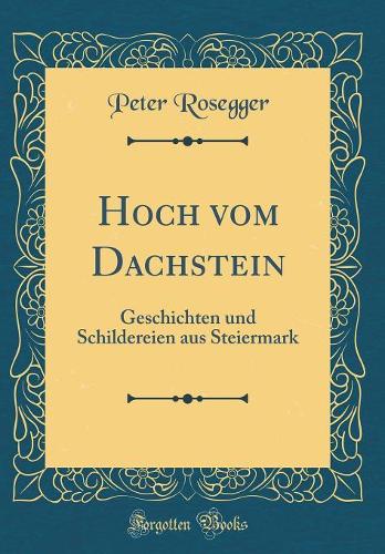 Hoch Vom Dachstein: Geschichten Und Schildereien Aus Steiermark (Classic Reprint)
