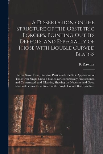 A Dissertation on the Structure of the Obstetric Forceps, Pointing out Its Defects, and Especially of Those With Double Curved Blades: at the Same Time, Shewing Particularly the Safe Application of Those With Single Curved Blades, as Geometrically...