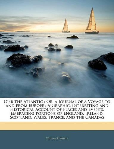 O'Er the Atlantic: Or, a Journal of a Voyage to and from Europe: A Graphic, Interesting and Historical Account of Places and Events, Embracing Portions of England, Ire(English)