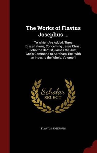 The Works of Flavius Josephus ...: To Which Are Added, Three Dissertations, Concerning Jesus Christ, John the Baptist, James the Just, God's Command to Abraham, Etc. With an Index to 