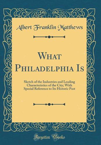 What Philadelphia Is: Sketch of the Industries and Leading Characteristics of the City; With Special Reference to Its Historic Past (Classic Reprint)