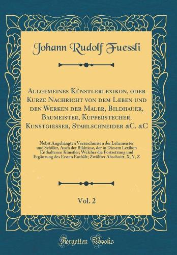 Allgemeines Künstlerlexikon, oder Kurze Nachricht von dem Leben und den Werken der Maler, Bildhauer, Baumeister, Kupferstecher, Kunstgießer, Stahlschneider &C. &C, Vol. 2: Nebst Angehängten Verzeichnissen der Lehrmeister und Schüler, Auch der Bildn