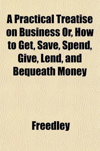 A Practical Treatise on Business Or, How to Get, Save, Spend, Give, Lend, and Bequeath Money