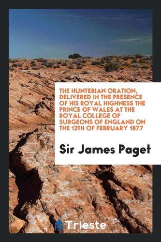 The Hunterian Oration, Delivered in the Presence of His Royal Highness the Prince of Wales at the Royal College of Surgeons of England on the 13th of February 1877