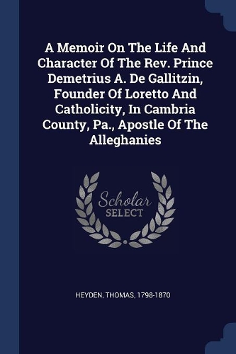 A Memoir On The Life And Character Of The Rev. Prince Demetrius A. De Gallitzin, Founder Of Loretto And Catholicity, In Cambria County, Pa., Apostle Of The Alleghanies