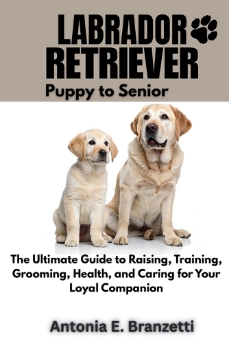 Labrador Retriever: Puppy to Senior: The Ultimate Guide to Raising, Training, Grooming, Health, and Caring for Your Loyal Companion