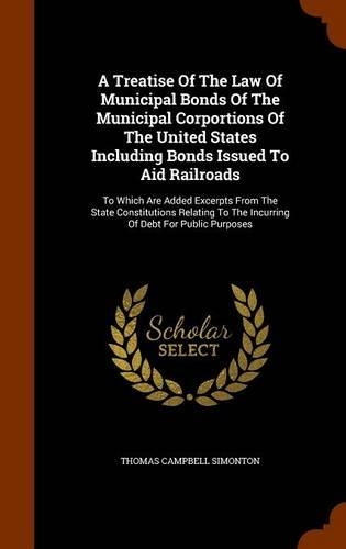 A Treatise of the Law of Municipal Bonds of the Municipal Corportions of the United States Including Bonds Issued to Aid Railroads: To Which Are Added Excerpts from the State Constitutions Relating to the Incurring of Debt for Public Purposes(English)