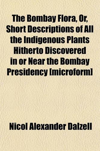 The Bombay Flora, Or, Short Descriptions of All the Indigenous Plants Hitherto Discovered in or Near the Bombay Presidency [Microform]