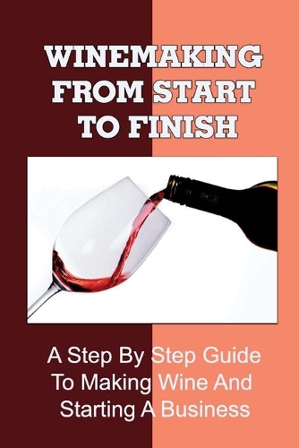 Winemaking From Start To Finish: A Step By Step Guide To Making Wine And Starting A Business: Wine Making Business