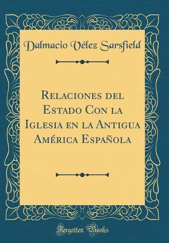 Relaciones del Estado Con la Iglesia en la Antigua América Española (Classic Reprint)