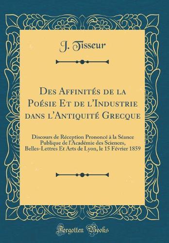 Des Affinités de la Poésie Et de l'Industrie dans l'Antiquité Grecque: Discours de Réception Prononcé à la Séance Publique de l'Académie des Sciences, Belles-Lettres Et Arts de Lyon, le 15 Février 1859 (Classic Reprint)
