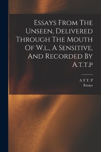 Essays From The Unseen, Delivered Through The Mouth Of W.l., A Sensitive, And Recorded By A.t.t.p