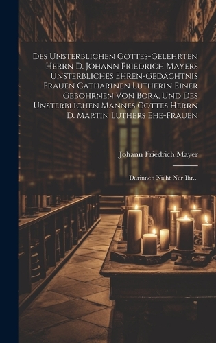 Des Unsterblichen Gottes-gelehrten Herrn D. Johann Friedrich Mayers Unsterbliches Ehren-gedächtnis Frauen Catharinen Lutherin Einer Gebohrnen Von Bora, Und Des Unsterblichen Mannes Gottes Herrn D. Martin Luthers Ehe-frauen