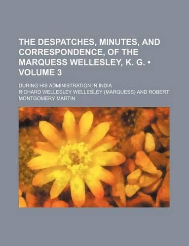 The Despatches, Minutes, and Correspondence, of the Marquess Wellesley, K. G. (Volume 3); During His Administration in India: (English)