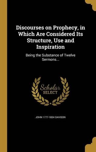 Discourses on Prophecy, in Which Are Considered Its Structure, Use and Inspiration: Being the Substance of Twelve Sermons...
