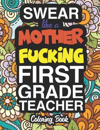 Swear Like A Mother Fucking First Grade Teacher: A Sweary Adult Coloring Book For Swearing Like A First Grade Teacher: First Grade Teacher Gifts Presents For 1st Grade Teachers