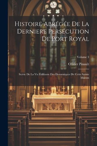Histoire Abrégée De La Derniere Persécution De Port Royal: Suivie De La Vie Édifiante Des Domestiques De Cette Sainte Maison; Volume 3