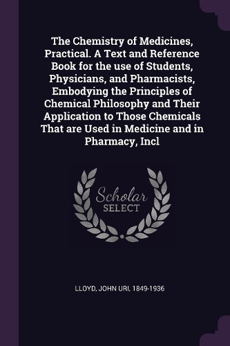 The Chemistry of Medicines, Practical. A Text and Reference Book for the use of Students, Physicians, and Pharmacists, Embodying the Principles of Chemical Philosophy and Their Application to Those Chemicals That are Used in Medicine and in Pharmac