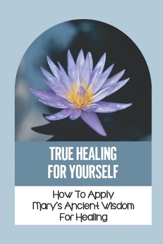 True Healing For Yourself: How To Apply Mary's Ancient Wisdom For Healing: Healing The Self