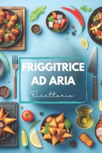 Ricette Friggitrice ad Aria: Ricettario pratico, veloce e con alcune varianti vegeteriane, senza glutine ed internazionali