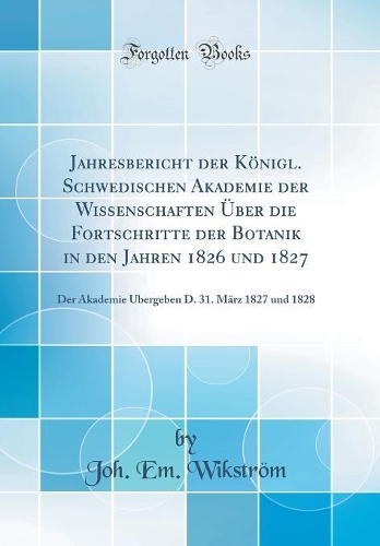 Jahresbericht der Königl. Schwedischen Akademie der Wissenschaften Über die Fortschritte der Botanik in den Jahren 1826 und 1827: Der Akademie Übergeben D. 31. März 1827 und 1828 (Classic Reprint)