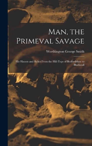 Man, the Primeval Savage: His Haunts and Relics From the Hill-Tops of Bedfordshire to Blackwall