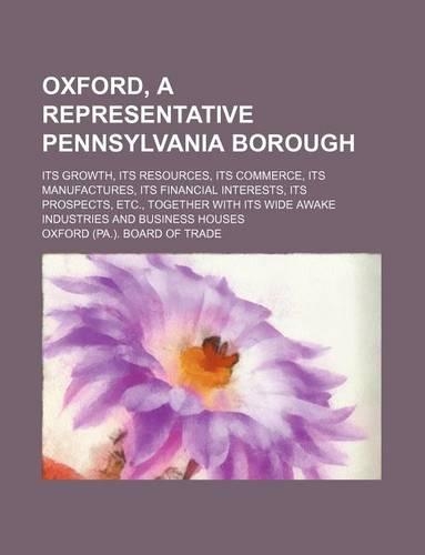 Oxford, a Representative Pennsylvania Borough; Its Growth, Its Resources, Its Commerce, Its Manufactures, Its Financial Interests, Its Prospects, Etc., Together with Its Wide Awake Industries and Business Houses