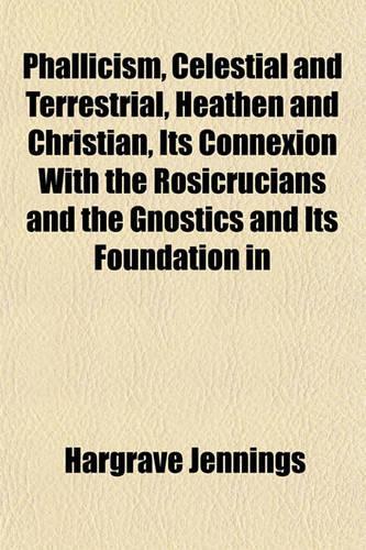 Phallicism, Celestial and Terrestrial, Heathen and Christian, Its Connexion with the Rosicrucians and the Gnostics and Its Foundation in: (English)