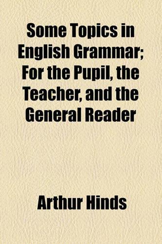 Some Topics in English Grammar; For the Pupil, the Teacher, and the General Reader