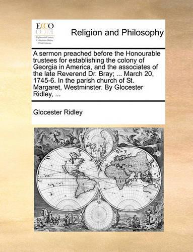 A Sermon Preached Before the Honourable Trustees for Establishing the Colony of Georgia in America, and the Associates of the Late Reverend Dr. Bray; ... March 20, 1745-6. in the Parish Church of St. Margaret, Westminster. by Glocester Ridley, ...: (English)
