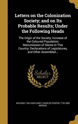 Letters on the Colonization Society; And on Its Probable Results; Under the Following Heads: The Origin of the Society; Increase of the Coloured Population; Manumission of Slaves in This Country; Declarations of Legislatures, and Other Assem