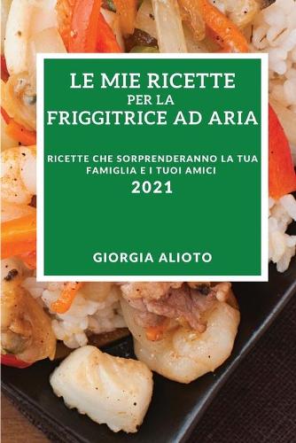 Le Mie Ricette Per La Friggitrice Ad Aria 2021 (My Air Fryer Recipes 2021 Italian Edition): Ricette Che Sorprenderanno La Tua Famiglia E I Tuoi Amici