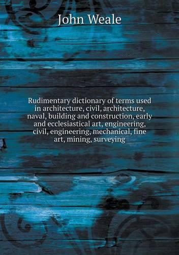 Rudimentary dictionary of terms used in architecture, civil, architecture, naval, building and construction, early and ecclesiastical art, engineering, civil, engineering, mechanical, fine art, mining, surveying