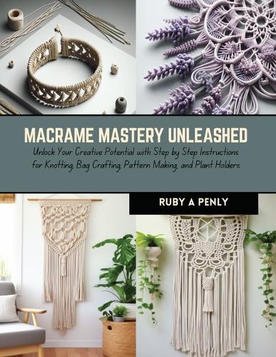 Macrame Mastery Unleashed: Unlock Your Creative Potential with Step by Step Instructions for Knotting, Bag Crafting, Pattern Making, and Plant Holders