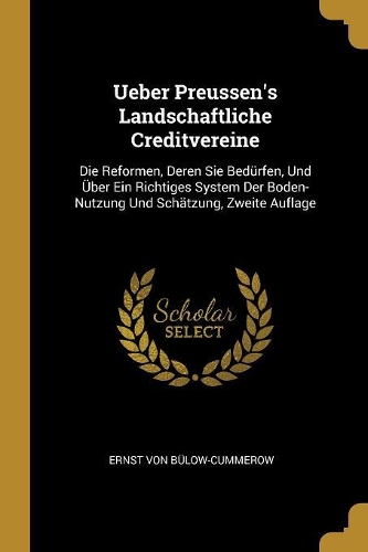 Ueber Preussen's Landschaftliche Creditvereine: Die Reformen, Deren Sie Bedürfen, Und Über Ein Richtiges System Der Boden-Nutzung Und Schätzung, Zweite Auflage
