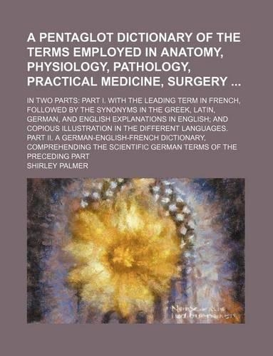 A Pentaglot Dictionary of the Terms Employed in Anatomy, Physiology, Pathology, Practical Medicine, Surgery; In Two Parts: Part I. with the Leading Term in French, Followed by the Synonyms in the Greek, Latin, German, and English Explanations in English; And Copious Illu(English)