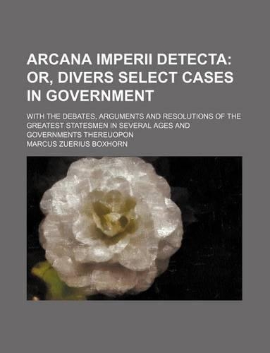 Arcana Imperii Detecta; Or, Divers Select Cases in Government . with the Debates, Arguments and Resolutions of the Greatest Statesmen in Several Ages and Governments Thereuopon: (English)