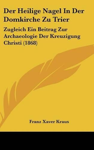 Der Heilige Nagel in Der Domkirche Zu Trier: Zugleich Ein Beitrag Zur Archaeologie Der Kreuzigung Christi (1868)(German)