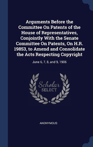 Arguments Before the Committee On Patents of the House of Representatives, Conjointly With the Senate Committee On Patents, On H.R. 19853, to Amend and Consolidate the Acts Respecting Copyright: June 6, 7, 8, and 9, 1906