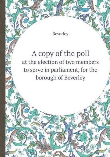 A Copy of the Poll at the Election of Two Members to Serve in Parliament, for the Borough of Beverley: (English)