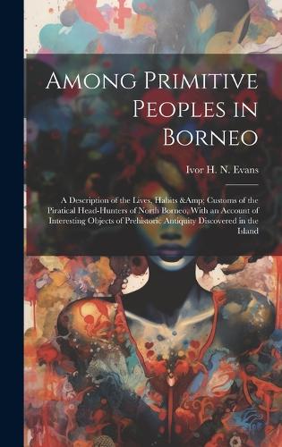Among Primitive Peoples in Borneo: A Description of the Lives, Habits & Customs of the Piratical Head-hunters of North Borneo, With an Account of Interesting Objects of Prehistoric An
