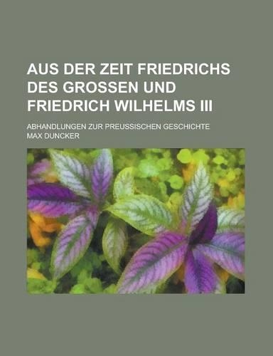 Aus Der Zeit Friedrichs Des Grossen Und Friedrich Wilhelms III; Abhandlungen Zur Preussischen Geschichte
