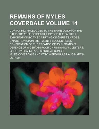 Remains of Myles Coverdale; Containing Prologues to the Translation of the Bible. Treatise on Death. Hope of the Faithful. Exhortation to the Carrying: (English)