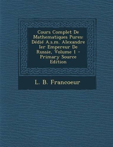 Cours Complet De Mathematiques Pures: Dédié A.s.m. Alexandre Ier Empereur De Russie, Volume 1(French)