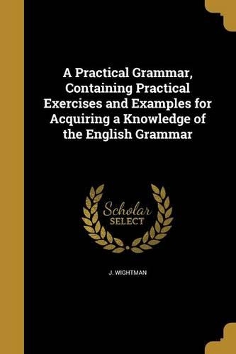 A Practical Grammar, Containing Practical Exercises and Examples for Acquiring a Knowledge of the English Grammar